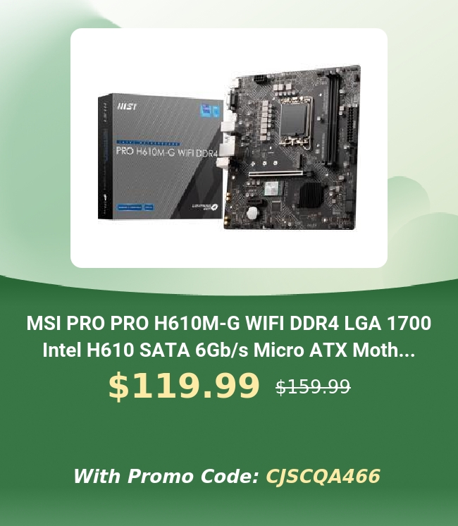 e el LR o MSI PRO PRO H610M-G WIFI DDR4 LGA 1700 Intel H610 SATA 6Gbs Micro ATX Moth... $119.99 s15099 With Promo Code: CJSCQA466 